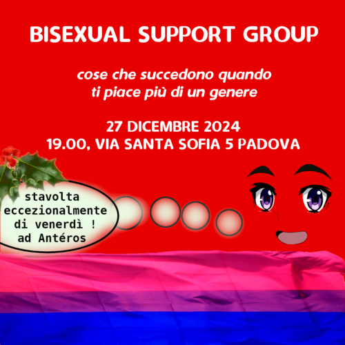 L'immagine dice: "BISEXUAL SUPPORT GROUP - cose che succedono quando ti piace più di un genere - 27 DICEMBRE 2024 19.00, VIA SANTA SOFIA 5 PADOVA". Inoltre è raffigurato un personaggio stilizzato in stile manga che sorride e dice "stavolta eccezionalmente di venerdì! ad Antéros", e vicino al fumetto c'è una decorazione di agrifiglio. Sullo sfondo c'è la bandiera bisessuale.