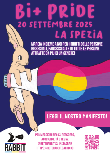 Locandica contenente testo e immagine. Testo "Bi+ Pride 20 settembre 2025 La Spezia - marcia insieme a noi per difendere i diritti di tutte le persone bisessuali, pansessuali e attratte da più di un genere! - leggi il nostro manifesto! - per maggiori informazioni su percorso, accessibilità e festa: @reterabbit su instagram, https://reterabbit.carrd.co ". Immagine: un coniglio disegnato con un magafono tra le zampe, dal megafono escono le bandiere bisessuale e pansessuale, in basso ci sono il logo di Rabbit e un QR code che rimanda al carrd di Rabbit.